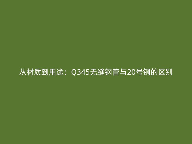 從材質(zhì)到用途:Q345無縫鋼管與20號鋼的區(qū)別