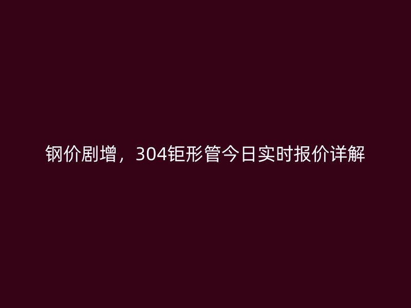 鋼價劇增，304鉅形管今日實時報價詳解
