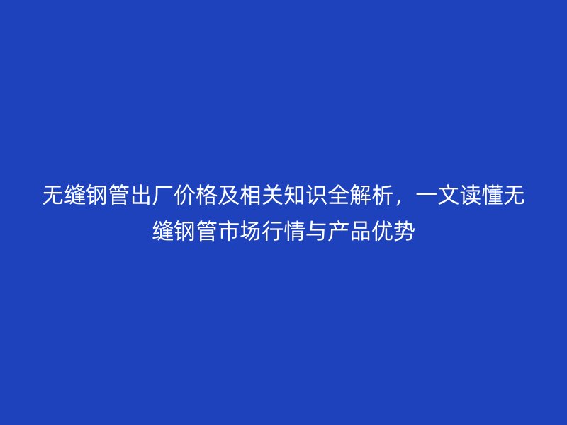 無縫鋼管出廠價格及相關知識全解析，一文讀懂無縫鋼管市場行情與產品優(yōu)勢