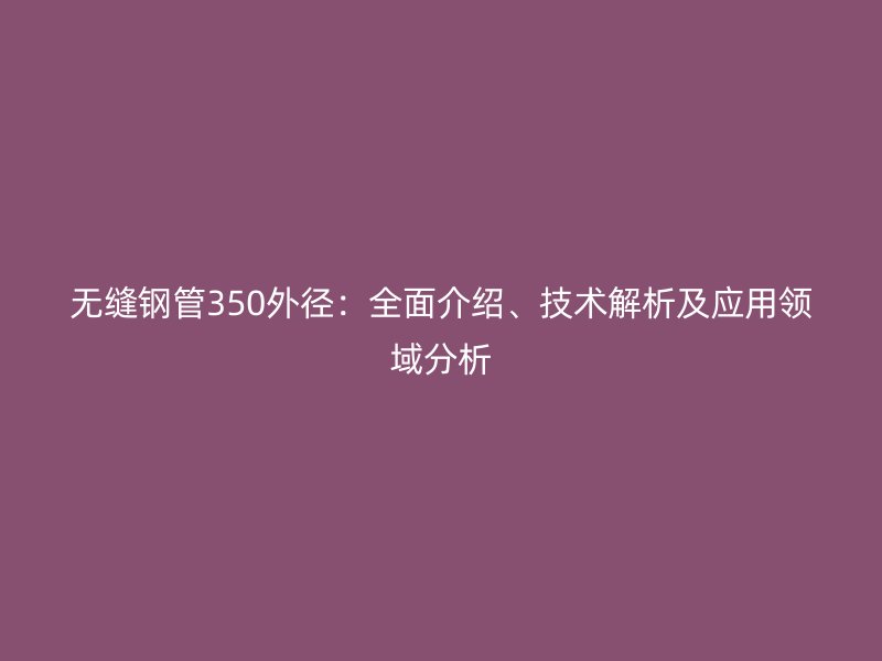 無縫鋼管350外徑：全面介紹、技術(shù)解析及應(yīng)用領(lǐng)域分析