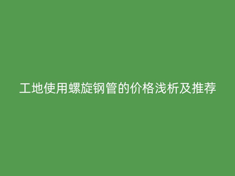 工地使用螺旋鋼管的價(jià)格淺析及推薦