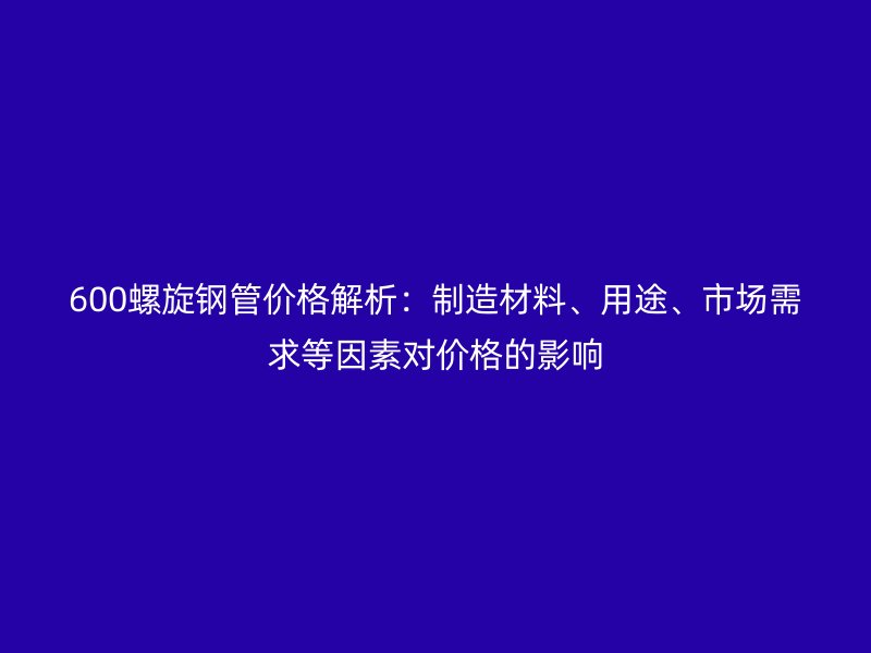 600螺旋鋼管價(jià)格解析：制造材料、用途、市場(chǎng)需求等因素對(duì)價(jià)格的影響