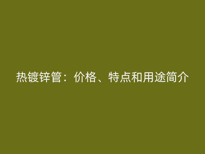 熱鍍鋅管：價格、特點和用途簡介