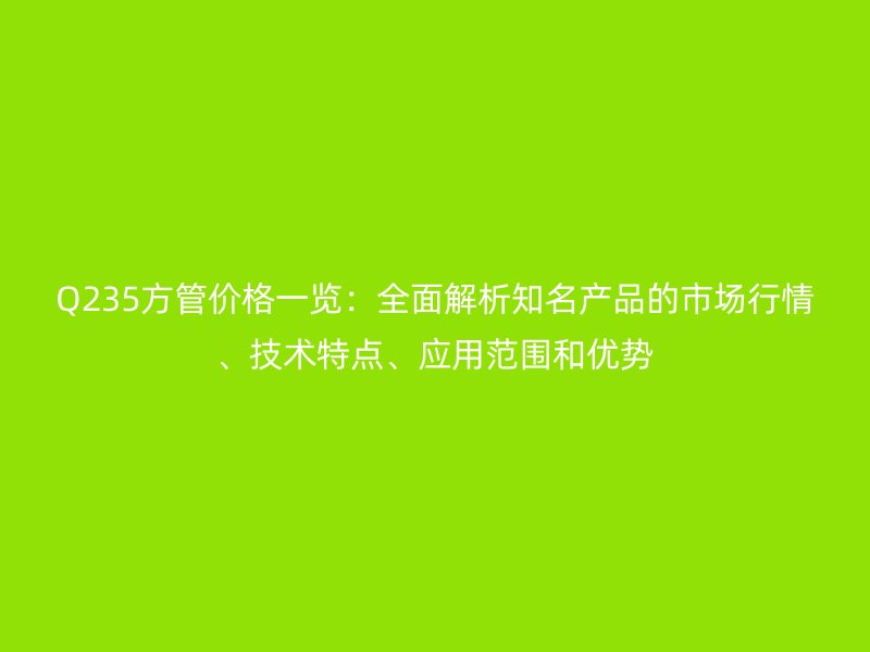 Q235方管價格一覽：全面解析知名產品的市場行情、技術特點、應用范圍和優(yōu)勢