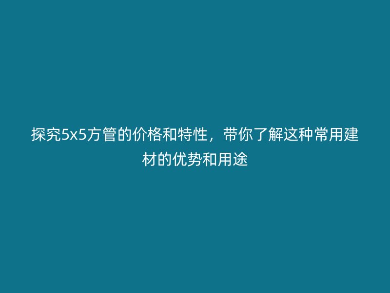探究5x5方管的價(jià)格和特性，帶你了解這種常用建材的優(yōu)勢(shì)和用途