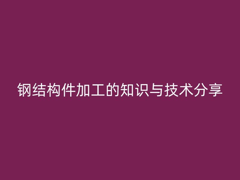 鋼結(jié)構(gòu)件加工的知識與技術(shù)分享