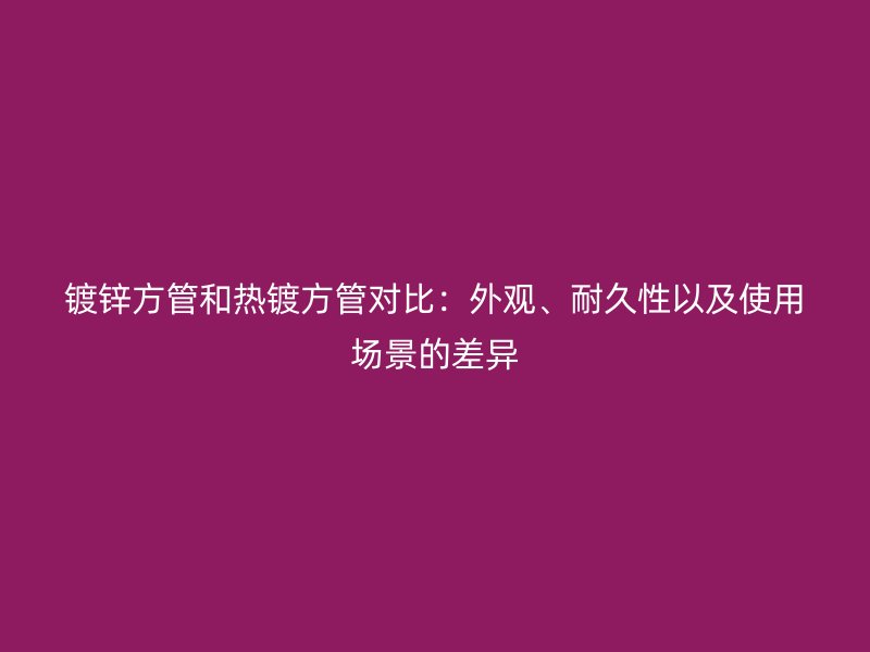 鍍鋅方管和熱鍍方管對比：外觀、耐久性以及使用場景的差異