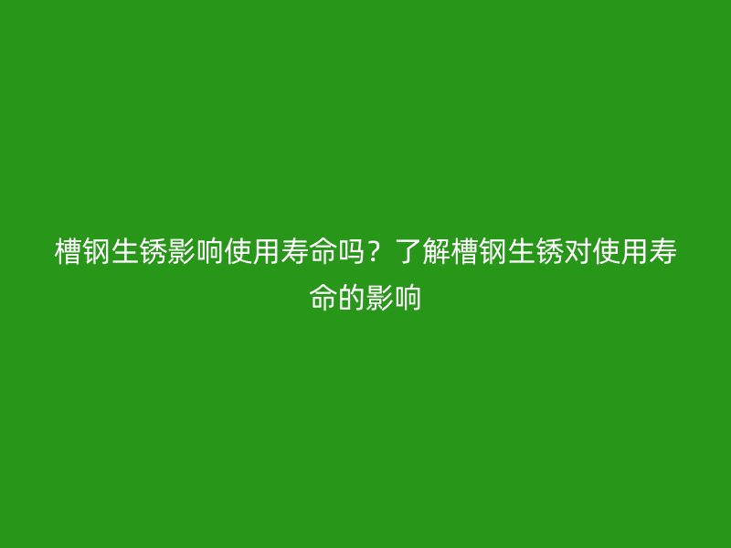 槽鋼生銹影響使用壽命嗎？了解槽鋼生銹對(duì)使用壽命的影響