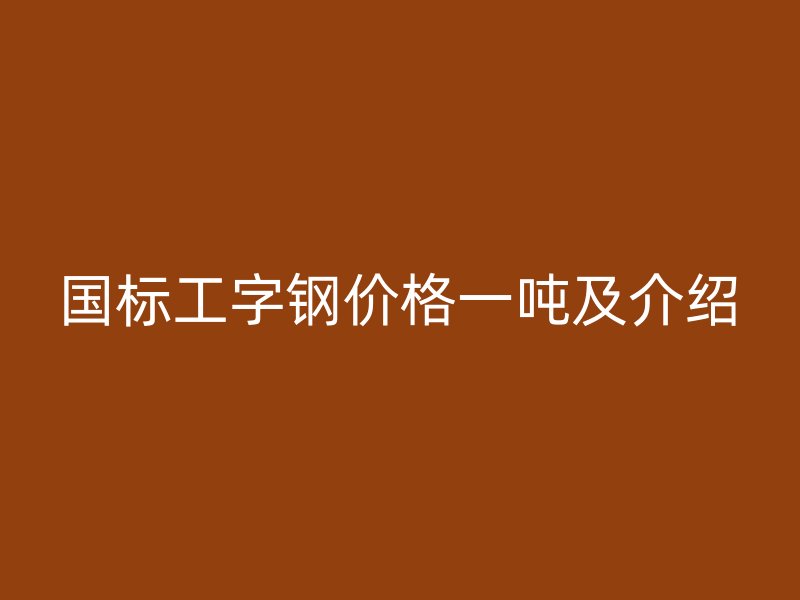 國標(biāo)工字鋼價(jià)格一噸及介紹