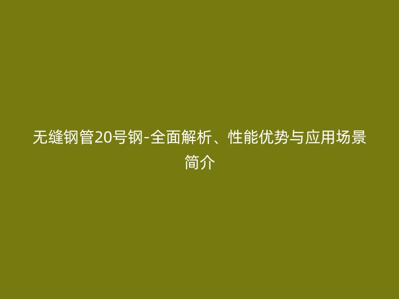 無縫鋼管20號鋼-全面解析、性能優(yōu)勢與應用場景簡介